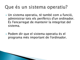 Un sistema operatiu, té també com a funció,
administrar tots els perifèrics d'un ordinador.
És l'encarregat de mantenir la integritat del
sistema.
 Podem dir que el sistema operatiu és el
programa més important de l'ordinador.
 