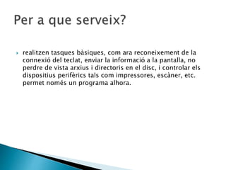  realitzen tasques bàsiques, com ara reconeixement de la
connexió del teclat, enviar la informació a la pantalla, no
perdre de vista arxius i directoris en el disc, i controlar els
dispositius perifèrics tals com impressores, escàner, etc.
permet només un programa alhora.
 