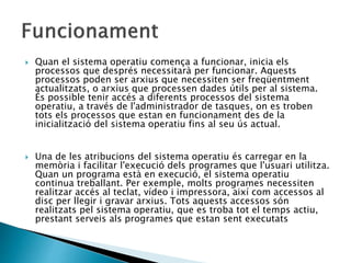  Quan el sistema operatiu comença a funcionar, inicia els
processos que després necessitarà per funcionar. Aquests
processos poden ser arxius que necessiten ser freqüentment
actualitzats, o arxius que processen dades útils per al sistema.
És possible tenir accés a diferents processos del sistema
operatiu, a través de l'administrador de tasques, on es troben
tots els processos que estan en funcionament des de la
inicialització del sistema operatiu fins al seu ús actual.
 Una de les atribucions del sistema operatiu és carregar en la
memòria i facilitar l'execució dels programes que l'usuari utilitza.
Quan un programa està en execució, el sistema operatiu
continua treballant. Per exemple, molts programes necessiten
realitzar accés al teclat, vídeo i impressora, així com accessos al
disc per llegir i gravar arxius. Tots aquests accessos són
realitzats pel sistema operatiu, que es troba tot el temps actiu,
prestant serveis als programes que estan sent executats
 