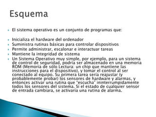  El sistema operativo es un conjunto de programas que:
 Inicializa el hardware del ordenador
 Suministra rutinas básicas para controlar dispositivos
 Permite administrar, escalonar e interactuar tareas
 Mantiene la integridad de sistema
 Un Sistema Operativo muy simple, por ejemplo, para un sistema
de control de seguridad, podría ser almacenado en una memoria
ROM (Memoria de sólo Lectura: un chip que mantiene las
instrucciones para el dispositivo), y tomar el control al ser
conectado al equipo. Su primera tarea sería reajustar (y
probablemente probar) los sensores de hardware y alarmas, y
entonces activar una rutina que “escucha” ininterrumpidamente
todos los sensores del sistema. Si el estado de cualquier sensor
de entrada cambiara, se activaría una rutina de alarma.
 