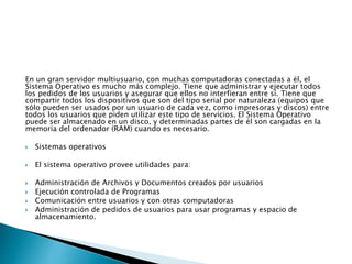 En un gran servidor multiusuario, con muchas computadoras conectadas a él, el
Sistema Operativo es mucho más complejo. Tiene que administrar y ejecutar todos
los pedidos de los usuarios y asegurar que ellos no interfieran entre sí. Tiene que
compartir todos los dispositivos que son del tipo serial por naturaleza (equipos que
sólo pueden ser usados por un usuario de cada vez, como impresoras y discos) entre
todos los usuarios que piden utilizar este tipo de servicios. El Sistema Operativo
puede ser almacenado en un disco, y determinadas partes de él son cargadas en la
memoria del ordenador (RAM) cuando es necesario.
 Sistemas operativos
 El sistema operativo provee utilidades para:
 Administración de Archivos y Documentos creados por usuarios
 Ejecución controlada de Programas
 Comunicación entre usuarios y con otras computadoras
 Administración de pedidos de usuarios para usar programas y espacio de
almacenamiento.
 