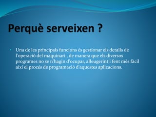 • Una de les principals funcions és gestionar els detalls de
l'operació del maquinari , de manera que els diversos
programes no se n'hagin d'ocupar, alleugerint i fent més fàcil
així el procés de programació d'aquestes aplicacions.
 