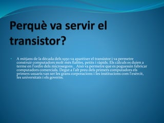 • A mitjans de la dècada dels 1950 va aparèixer el transistor i va permetre
construir computadors molt més fiables, petits i ràpids. Els càlculs es duien a
terme en l'ordre dels microsegons . Això va permetre que es poguessin fabricar
computadors comercials. Degut a l'alt preu dels primers computadors els
primers usuaris van ser les grans corporacions i les institucions com l'exèrcit,
les universitats i els governs.
 