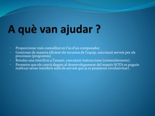• Proporcionar més comoditat en l'ús d'un computador.
• Gestionar de manera eficient els recursos de l'equip, executant serveis per als
processos (programes)
• Brindar una interfície a l'usuari, executant instruccions (comandaments).
• Permetre que els canvis deguts al desenvolupament del mateix SOTA es puguin
realitzar sense interferir amb els serveis que ja es prestaven (evolutivitat).
 