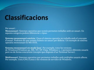 Per usuari :
Monousuari: Sistemes operatius que només permeten treballar amb un usuari. En
aquesta categoria podem diferenciar 2 tipus:
Sistema monousuari estricte: Quan el sistema operatiu no treballa amb el concepte
d'usuari. Podríem dir que només existeix un usuari per defecte. Un exemple de sistema
operatiu monousuari és MS-DOS.
Sistema monousuari en mode laxe': Per exemple, totes les versions
de Windows(Windows 9x, ME, NT, XP, Vista, Windows 7...) permeten diferents usuaris
però no de forma concurrent (excepte que disposin d'un Terminal Server).
Multiusuari: Sistemes operatius que permeten treballar amb múltiples usuaris alhora.
Per exemple, Unix/GNU/Linux o les versions de servidor de Windows.
 