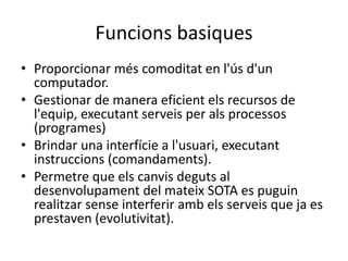 Funcions basiques
• Proporcionar més comoditat en l'ús d'un
computador.
• Gestionar de manera eficient els recursos de
l'equip, executant serveis per als processos
(programes)
• Brindar una interfície a l'usuari, executant
instruccions (comandaments).
• Permetre que els canvis deguts al
desenvolupament del mateix SOTA es puguin
realitzar sense interferir amb els serveis que ja es
prestaven (evolutivitat).
 