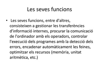 Les seves funcions
• Les seves funcions, entre d'altres,
consisteixen a gestionar les transferències
d'informació internes, procurar la comunicació
de l'ordinador amb els operadors, controlar
l'execució dels programes amb la detecció dels
errors, encadenar automàticament les feines,
optimitzar els recursos (memòria, unitat
aritmètica, etc.)
 
