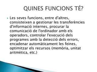  Les seves funcions, entre d'altres,
consisteixen a gestionar les transferències
d'informació internes, procurar la
comunicació de l'ordinador amb els
operadors, controlar l'execució dels
programes amb la detecció dels errors,
encadenar automàticament les feines,
optimitzar els recursos (memòria, unitat
aritmètica, etc.)
 