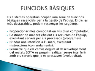 Els sistemes operatius ocupen una sèrie de funcions
bàsiques essencials per a la gestió de l'equip. Entre les
més destacables, podem ressenyar les següents:
 Proporcionar més comoditat en l'ús d'un computador.
 Gestionar de manera eficient els recursos de l'equip,
executant serveis per als processos (programes)
 Brindar una interfície a l'usuari, executant
instruccions (comandaments).
 Permetre que els canvis deguts al desenvolupament
del mateix SOTA es puguin realitzar sense interferir
amb els serveis que ja es prestaven (evolutivitat).
 