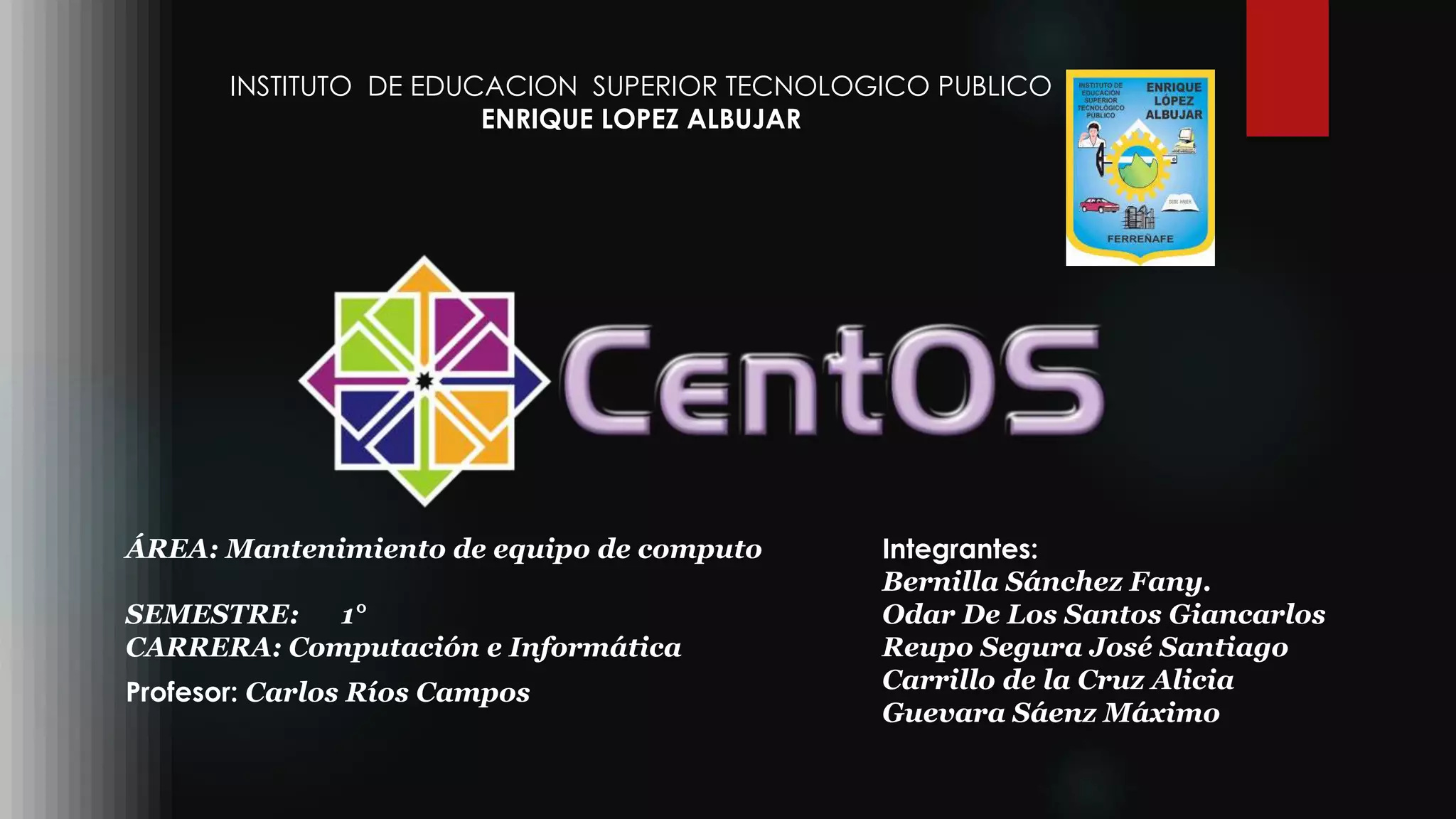 INSTITUTO DE EDUCACION SUPERIOR TECNOLOGICO PUBLICO
ENRIQUE LOPEZ ALBUJAR
Profesor: Carlos Ríos Campos
Integrantes:
Bernilla Sánchez Fany.
Odar De Los Santos Giancarlos
Reupo Segura José Santiago
Carrillo de la Cruz Alicia
Guevara Sáenz Máximo
ÁREA: Mantenimiento de equipo de computo
SEMESTRE: 1°
CARRERA: Computación e Informática
 