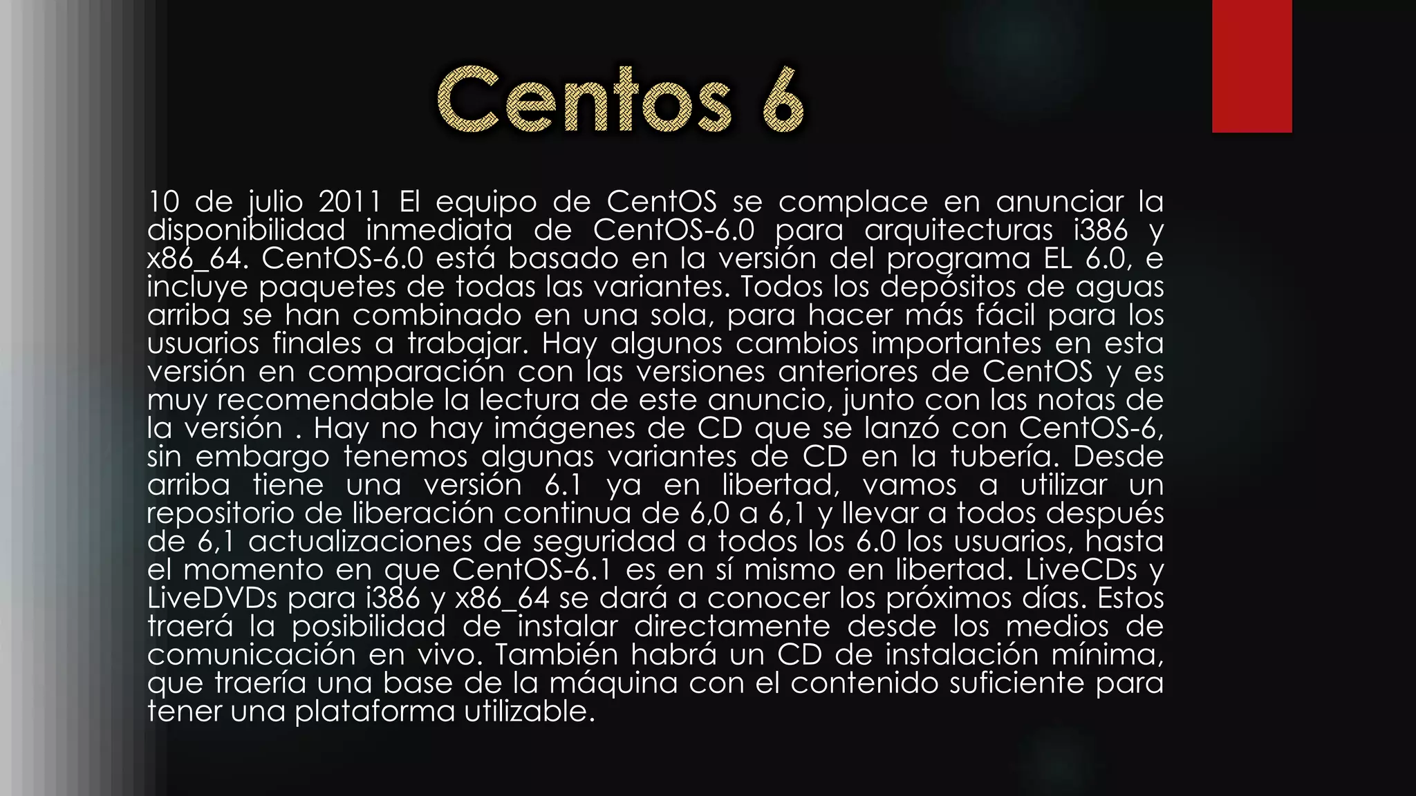10 de julio 2011 El equipo de CentOS se complace en anunciar la
disponibilidad inmediata de CentOS-6.0 para arquitecturas i386 y
x86_64. CentOS-6.0 está basado en la versión del programa EL 6.0, e
incluye paquetes de todas las variantes. Todos los depósitos de aguas
arriba se han combinado en una sola, para hacer más fácil para los
usuarios finales a trabajar. Hay algunos cambios importantes en esta
versión en comparación con las versiones anteriores de CentOS y es
muy recomendable la lectura de este anuncio, junto con las notas de
la versión . Hay no hay imágenes de CD que se lanzó con CentOS-6,
sin embargo tenemos algunas variantes de CD en la tubería. Desde
arriba tiene una versión 6.1 ya en libertad, vamos a utilizar un
repositorio de liberación continua de 6,0 a 6,1 y llevar a todos después
de 6,1 actualizaciones de seguridad a todos los 6.0 los usuarios, hasta
el momento en que CentOS-6.1 es en sí mismo en libertad. LiveCDs y
LiveDVDs para i386 y x86_64 se dará a conocer los próximos días. Estos
traerá la posibilidad de instalar directamente desde los medios de
comunicación en vivo. También habrá un CD de instalación mínima,
que traería una base de la máquina con el contenido suficiente para
tener una plataforma utilizable.
 