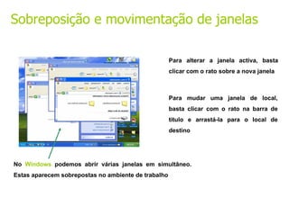 No  Windows  podemos abrir várias janelas em simultâneo. Estas aparecem sobrepostas no ambiente de trabalho Para alterar a janela activa, basta clicar com o rato sobre a nova janela Para mudar uma janela de local, basta clicar com o rato na barra de titulo e arrastá-la para o local de destino Sobreposição e movimentação de janelas 