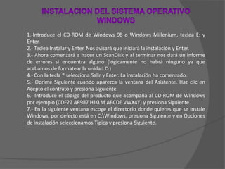 INSTALACION DEL SISTEMA OPERATIVO WINDOWS1.-Introduce el CD-ROM de Windows 98 o Windows Millenium, teclea E: y Enter.2.- Teclea Instalar y Enter. Nos avisará que iniciará la instalación y Enter.3.- Ahora comenzará a hacer un ScanDisk y al terminar nos dará un informe de errores si encuentra alguno (lógicamente no habrá ninguno ya que acabamos de formatear la unidad C:)4.- Con la tecla ® selecciona Salir y Enter. La instalación ha comenzado.5.- Oprime Siguiente cuando aparezca la ventana del Asistente. Haz clic en Acepto el contrato y presiona Siguiente.6.- Introduce el código del producto que acompaña al CD-ROM de Windows por ejemplo (CDF22 AR987 HJKLM ABCDE VWX4Y) y presiona Siguiente.7.- En la siguiente ventana escoge el directorio donde quieres que se instale Windows, por defecto está en C:\Windows, presiona Siguiente y en Opciones de instalación seleccionamos Típica y presiona Siguiente.