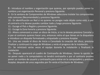 8.- Introduce el nombre y organización que quieras, por ejemplo puedes poner tu nombre y en organización Personal y presiona Siguiente.9.- En la ventana de Componentes de Windows selecciona Instalar los componentes más comunes (Recomendado) y presiona Siguiente.10.- En identificación en Red si no quieres no pongas nada déjalo como está, o por el contrario si lo deseas puedes cambiar todo y luego presiona Siguiente.11.- Escoge el País o Región y presiona Siguiente.12.- Escoge la Zona horaria y presiona Siguiente.13.- Ahora comenzará a crear un disco de Inicio, si no lo deseas presiona Cancelar y si por el contrario quieres hacer uno, entonces retira el que tienes en la disquetera e introduce un disquete formateado y etiquetado y presiona Aceptar.14.- Una vez creado el disco de Inicio o Cancelado la creación del disco, presiona Finalizar y continuará la carga de Windows y verás el progreso de la instalación.15.- Se reiniciará varias veces el equipo durante la instalación y finalizará la instalación16.- Después aparecerá el cuadro de Contraseña de Windows, tienes la opción de no poner nada y la computadora no tendrá contraseña o por el contrario puedes poner un nombre de usuario y contraseña para entrar en la computadora y presiona Aceptar, después de unos segundos por fin verás el Escritorio de Windows.