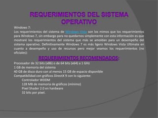 REQUERIMIENTOS DEL SISTEMA OPERATIVOWindows 7:Los requerimientos del sistema de Windows Vista son los mimos que los requerimientos para Windows 7, sin embargo para no quedarnos simplemente con esta información es que mostraré los requerimientos del sistema que más se amoldan para un desempeño del sistema operativo. Definitivamente Windows 7 es más ligero Windows Vista Ultimate en cuanto a desempeño y uso de recursos pero mejor veamos los requerimientos (no oficiales):REQUERIMIENTOS RECOMENDADOS:Procesador de 32 bits (x86) o de 64 bits (x64) a 1 GHz1 GB de memoria del sistema40 GB de disco duro con al menos 15 GB de espacio disponibleCompatibilidad con gráficos DirectX 9 con lo siguiente: Controlador WDDM128 MB de memoria de gráficos (mínimo)Pixel Shader 2.0 en hardware32 bits por píxel.