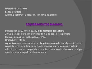 Unidad de DVD-ROMSalida de audioAcceso a Internet (si procede, con tarifa aplicable)REQUERIMIENTOS MÍNIMOS:Procesador a 800 MHz y 512 MB de memoria del sistema20 GB de disco duro con al menos 15 GB de espacio disponibleCompatibilidad con gráficos Super VGAUnidad de CD-ROMAlgo a tener en cuenta es que si el equipo no cumple con alguno de estos requisitos mínimos, la instalación del sistema operativo no procederá; además, en caso se cumplan los requisitos mínimos del sistema, el equipo quedaría sobrecargado e iría muy lento.