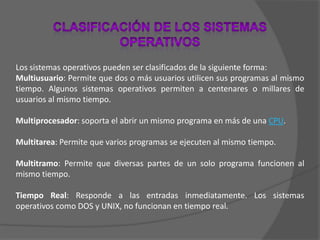 Clasificación de los Sistemas OperativosLos sistemas operativos pueden ser clasificados de la siguiente forma: Multiusuario: Permite que dos o más usuarios utilicen sus programas al mismo tiempo. Algunos sistemas operativos permiten a centenares o millares de usuarios al mismo tiempo. Multiprocesador: soporta el abrir un mismo programa en más de una CPU. Multitarea: Permite que varios programas se ejecuten al mismo tiempo. Multitramo: Permite que diversas partes de un solo programa funcionen al mismo tiempo. Tiempo Real: Responde a las entradas inmediatamente. Los sistemas operativos como DOS y UNIX, no funcionan en tiempo real. 