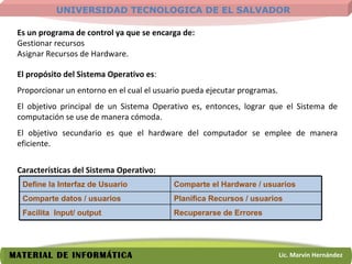 Es un programa de control ya que se encarga de: Gestionar recursos Asignar Recursos de Hardware. El propósito del Sistema Operativo es : Proporcionar un entorno en el cual el usuario pueda ejecutar programas.  El objetivo principal de un Sistema Operativo es, entonces, lograr que el Sistema de computación se use de manera cómoda. El objetivo secundario es que el hardware del computador se emplee de manera eficiente. Características del Sistema Operativo: Define la Interfaz de Usuario Comparte el Hardware / usuarios Comparte datos / usuarios Planifica Recursos / usuarios Facilita  Input/ output Recuperarse de Errores 