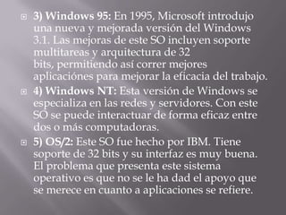 3) Windows 95: En 1995, Microsoft introdujo una nueva y mejorada versión del Windows 3.1. Las mejoras de este SO incluyen soporte multitareas y arquitectura de 32 bits, permitiendo así correr mejores aplicaciónes para mejorar la eficacia del trabajo.4) Windows NT: Esta versión de Windows se especializa en las redes y servidores. Con este SO se puede interactuar de forma eficaz entre dos o más computadoras.5) OS/2: Este SO fue hecho por IBM. Tiene soporte de 32 bits y su interfaz es muy buena. El problema que presenta este sistema operativo es que no se le ha dad el apoyo que se merece en cuanto a aplicaciones se refiere. 