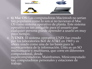 6) Mac OS: Las computadoras Macintosh no serían tan populares como lo son si no tuvieran el Mac OS como sistema operativo de planta. Este sistema operativo es tan amigable para el usuario que cualquier persona puede aprender a usarlo en muy poco tiempo.7) UNIX: El sistema operativo UNIX fue creado por los laboratorios Bell de AT&T en 1969 y es ahora usado como una de las bases para la supercarretera de la información. Unix es un SO multiusuario y multitarea, que corre en diferentes computadoras, desde supercomputadoras, Mainframes, Minicomputadoras, computadoras personales y estaciones de trabajo. 