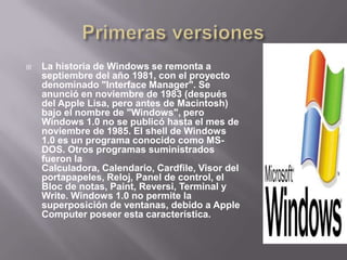 Primeras versionesLa historia de Windows se remonta a septiembre del año 1981, con el proyecto denominado "Interface Manager". Se anunció en noviembre de 1983 (después del Apple Lisa, pero antes de Macintosh) bajo el nombre de "Windows", pero Windows 1.0 no se publicó hasta el mes de noviembre de 1985. El shell de Windows 1.0 es un programa conocido como MS-DOS. Otros programas suministrados fueron la Calculadora, Calendario, Cardfile, Visor del portapapeles, Reloj, Panel de control, el Bloc de notas, Paint, Reversi, Terminal y Write. Windows 1.0 no permite la superposición de ventanas, debido a Apple Computer poseer esta característica.