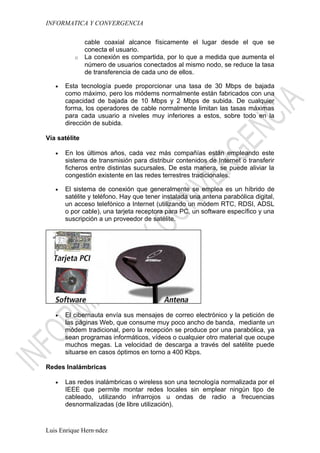 INFORMATICA Y CONVERGENCIA

               cable coaxial alcance físicamente el lugar desde el que se
               conecta el usuario.
          o    La conexión es compartida, por lo que a medida que aumenta el
               número de usuarios conectados al mismo nodo, se reduce la tasa
               de transferencia de cada uno de ellos.

   •   Esta tecnología puede proporcionar una tasa de 30 Mbps de bajada
       como máximo, pero los módems normalmente están fabricados con una
       capacidad de bajada de 10 Mbps y 2 Mbps de subida. De cualquier
       forma, los operadores de cable normalmente limitan las tasas máximas
       para cada usuario a niveles muy inferiores a estos, sobre todo en la
       dirección de subida.

Vía satélite

   •   En los últimos años, cada vez más compañías están empleando este
       sistema de transmisión para distribuir contenidos de Internet o transferir
       ficheros entre distintas sucursales. De esta manera, se puede aliviar la
       congestión existente en las redes terrestres tradicionales.

   •   El sistema de conexión que generalmente se emplea es un híbrido de
       satélite y teléfono. Hay que tener instalada una antena parabólica digital,
       un acceso telefónico a Internet (utilizando un módem RTC, RDSI, ADSL
       o por cable), una tarjeta receptora para PC, un software específico y una
       suscripción a un proveedor de satélite.




   •   El cibernauta envía sus mensajes de correo electrónico y la petición de
       las páginas Web, que consume muy poco ancho de banda, mediante un
       módem tradicional, pero la recepción se produce por una parabólica, ya
       sean programas informáticos, vídeos o cualquier otro material que ocupe
       muchos megas. La velocidad de descarga a través del satélite puede
       situarse en casos óptimos en torno a 400 Kbps.

Redes Inalámbricas

   •   Las redes inalámbricas o wireless son una tecnología normalizada por el
       IEEE que permite montar redes locales sin emplear ningún tipo de
       cableado, utilizando infrarrojos u ondas de radio a frecuencias
       desnormalizadas (de libre utilización).



Luis Enrique Hernández
 