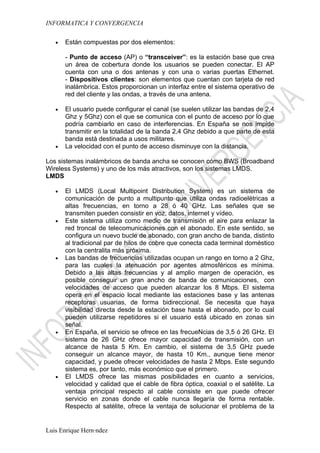 INFORMATICA Y CONVERGENCIA

   •   Están compuestas por dos elementos:

       - Punto de acceso (AP) o “transceiver”: es la estación base que crea
       un área de cobertura donde los usuarios se pueden conectar. El AP
       cuenta con una o dos antenas y con una o varias puertas Ethernet.
       - Dispositivos clientes: son elementos que cuentan con tarjeta de red
       inalámbrica. Estos proporcionan un interfaz entre el sistema operativo de
       red del cliente y las ondas, a través de una antena.

   •   El usuario puede configurar el canal (se suelen utilizar las bandas de 2,4
       Ghz y 5Ghz) con el que se comunica con el punto de acceso por lo que
       podría cambiarlo en caso de interferencias. En España se nos impide
       transmitir en la totalidad de la banda 2,4 Ghz debido a que parte de esta
       banda está destinada a usos militares.
   •   La velocidad con el punto de acceso disminuye con la distancia.

Los sistemas inalámbricos de banda ancha se conocen cómo BWS (Broadband
Wireless Systems) y uno de los más atractivos, son los sistemas LMDS.
LMDS

   •   El LMDS (Local Multipoint Distribution System) es un sistema de
       comunicación de punto a multipunto que utiliza ondas radioelétricas a
       altas frecuencias, en torno a 28 ó 40 GHz. Las señales que se
       transmiten pueden consistir en voz, datos, internet y vídeo.
   •   Este sistema utiliza como medio de transmisión el aire para enlazar la
       red troncal de telecomunicaciones con el abonado. En este sentido, se
       configura un nuevo bucle de abonado, con gran ancho de banda, distinto
       al tradicional par de hilos de cobre que conecta cada terminal doméstico
       con la centralita más próxima.
   •   Las bandas de frecuencias utilizadas ocupan un rango en torno a 2 Ghz,
       para las cuales la atenuación por agentes atmosféricos es mínima.
       Debido a las altas frecuencias y al amplio margen de operación, es
       posible conseguir un gran ancho de banda de comunicaciones, con
       velocidades de acceso que pueden alcanzar los 8 Mbps. El sistema
       opera en el espacio local mediante las estaciones base y las antenas
       receptoras usuarias, de forma bidireccional. Se necesita que haya
       visibilidad directa desde la estación base hasta el abonado, por lo cual
       pueden utilizarse repetidores si el usuario está ubicado en zonas sin
       señal.
   •   En España, el servicio se ofrece en las frecueNcias de 3,5 ó 26 GHz. El
       sistema de 26 GHz ofrece mayor capacidad de transmisión, con un
       alcance de hasta 5 Km. En cambio, el sistema de 3,5 GHz puede
       conseguir un alcance mayor, de hasta 10 Km., aunque tiene menor
       capacidad, y puede ofrecer velocidades de hasta 2 Mbps. Este segundo
       sistema es, por tanto, más económico que el primero.
   •   El LMDS ofrece las mismas posibilidades en cuanto a servicios,
       velocidad y calidad que el cable de fibra óptica, coaxial o el satélite. La
       ventaja principal respecto al cable consiste en que puede ofrecer
       servicio en zonas donde el cable nunca llegaría de forma rentable.
       Respecto al satélite, ofrece la ventaja de solucionar el problema de la


Luis Enrique Hernández
 