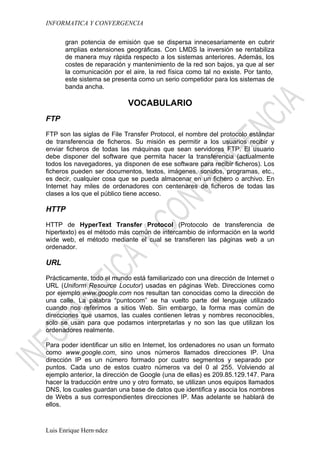 INFORMATICA Y CONVERGENCIA

      gran potencia de emisión que se dispersa innecesariamente en cubrir
      amplias extensiones geográficas. Con LMDS la inversión se rentabiliza
      de manera muy rápida respecto a los sistemas anteriores. Además, los
      costes de reparación y mantenimiento de la red son bajos, ya que al ser
      la comunicación por el aire, la red física como tal no existe. Por tanto,
      este sistema se presenta como un serio competidor para los sistemas de
      banda ancha.

                            VOCABULARIO
FTP

FTP son las siglas de File Transfer Protocol, el nombre del protocolo estándar
de transferencia de ficheros. Su misión es permitir a los usuarios recibir y
enviar ficheros de todas las máquinas que sean servidores FTP. El usuario
debe disponer del software que permita hacer la transferencia (actualmente
todos los navegadores, ya disponen de ese software para recibir ficheros). Los
ficheros pueden ser documentos, textos, imágenes, sonidos, programas, etc.,
es decir, cualquier cosa que se pueda almacenar en un fichero o archivo. En
Internet hay miles de ordenadores con centenares de ficheros de todas las
clases a los que el público tiene acceso.

HTTP

HTTP de HyperText Transfer Protocol (Protocolo de transferencia de
hipertexto) es el método más común de intercambio de información en la world
wide web, el método mediante el cual se transfieren las páginas web a un
ordenador.

URL

Prácticamente, todo el mundo está familiarizado con una dirección de Internet o
URL (Uniform Resource Locutor) usadas en páginas Web. Direcciones como
por ejemplo www.google.com nos resultan tan conocidas como la dirección de
una calle. La palabra “puntocom” se ha vuelto parte del lenguaje utilizado
cuando nos referimos a sitios Web. Sin embargo, la forma mas común de
direcciones que usamos, las cuales contienen letras y nombres reconocibles,
solo se usan para que podamos interpretarlas y no son las que utilizan los
ordenadores realmente.

Para poder identificar un sitio en Internet, los ordenadores no usan un formato
como www.google.com, sino unos números llamados direcciones IP. Una
dirección IP es un número formado por cuatro segmentos y separado por
puntos. Cada uno de estos cuatro números va del 0 al 255. Volviendo al
ejemplo anterior, la dirección de Google (una de ellas) es 209.85.129.147. Para
hacer la traducción entre uno y otro formato, se utilizan unos equipos llamados
DNS, los cuales guardan una base de datos que identifica y asocia los nombres
de Webs a sus correspondientes direcciones IP. Mas adelante se hablará de
ellos.



Luis Enrique Hernández
 