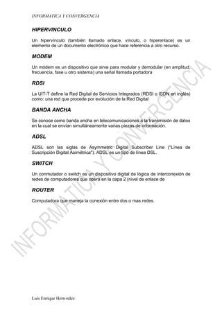 INFORMATICA Y CONVERGENCIA


HIPERVINCULO

Un hipervínculo (también llamado enlace, vínculo, o hiperenlace) es un
elemento de un documento electrónico que hace referencia a otro recurso.

MODEM

Un módem es un dispositivo que sirve para modular y demodular (en amplitud,
frecuencia, fase u otro sistema) una señal llamada portadora

RDSI

La UIT-T define la Red Digital de Servicios Integrados (RDSI o ISDN en inglés)
como: una red que procede por evolución de la Red Digital

BANDA ANCHA

Se conoce como banda ancha en telecomunicaciones a la transmisión de datos
en la cual se envían simultáneamente varias piezas de información.

ADSL

ADSL son las siglas de Asymmetric Digital Subscriber Line ("Línea de
Suscripción Digital Asimétrica"). ADSL es un tipo de línea DSL.

SWITCH

Un conmutador o switch es un dispositivo digital de lógica de interconexión de
redes de computadores que opera en la capa 2 (nivel de enlace de

ROUTER

Computadora que maneja la conexión entre dos o mas redes.




Luis Enrique Hernández
 
