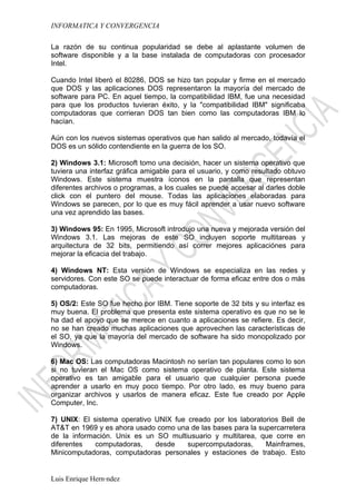 INFORMATICA Y CONVERGENCIA

La razón de su continua popularidad se debe al aplastante volumen de
software disponible y a la base instalada de computadoras con procesador
Intel.

Cuando Intel liberó el 80286, DOS se hizo tan popular y firme en el mercado
que DOS y las aplicaciones DOS representaron la mayoría del mercado de
software para PC. En aquel tiempo, la compatibilidad IBM, fue una necesidad
para que los productos tuvieran éxito, y la "compatibilidad IBM" significaba
computadoras que corrieran DOS tan bien como las computadoras IBM lo
hacían.

Aún con los nuevos sistemas operativos que han salido al mercado, todavía el
DOS es un sólido contendiente en la guerra de los SO.

2) Windows 3.1: Microsoft tomo una decisión, hacer un sistema operativo que
tuviera una interfaz gráfica amigable para el usuario, y como resultado obtuvo
Windows. Este sistema muestra íconos en la pantalla que representan
diferentes archivos o programas, a los cuales se puede accesar al darles doble
click con el puntero del mouse. Todas las aplicaciones elaboradas para
Windows se parecen, por lo que es muy fácil aprender a usar nuevo software
una vez aprendido las bases.

3) Windows 95: En 1995, Microsoft introdujo una nueva y mejorada versión del
Windows 3.1. Las mejoras de este SO incluyen soporte multitareas y
arquitectura de 32 bits, permitiendo así correr mejores aplicaciónes para
mejorar la eficacia del trabajo.

4) Windows NT: Esta versión de Windows se especializa en las redes y
servidores. Con este SO se puede interactuar de forma eficaz entre dos o más
computadoras.

5) OS/2: Este SO fue hecho por IBM. Tiene soporte de 32 bits y su interfaz es
muy buena. El problema que presenta este sistema operativo es que no se le
ha dad el apoyo que se merece en cuanto a aplicaciones se refiere. Es decir,
no se han creado muchas aplicaciones que aprovechen las características de
el SO, ya que la mayoría del mercado de software ha sido monopolizado por
Windows.

6) Mac OS: Las computadoras Macintosh no serían tan populares como lo son
si no tuvieran el Mac OS como sistema operativo de planta. Este sistema
operativo es tan amigable para el usuario que cualquier persona puede
aprender a usarlo en muy poco tiempo. Por otro lado, es muy bueno para
organizar archivos y usarlos de manera eficaz. Este fue creado por Apple
Computer, Inc.

7) UNIX: El sistema operativo UNIX fue creado por los laboratorios Bell de
AT&T en 1969 y es ahora usado como una de las bases para la supercarretera
de la información. Unix es un SO multiusuario y multitarea, que corre en
diferentes   computadoras,    desde    supercomputadoras,     Mainframes,
Minicomputadoras, computadoras personales y estaciones de trabajo. Esto


Luis Enrique Hernández
 