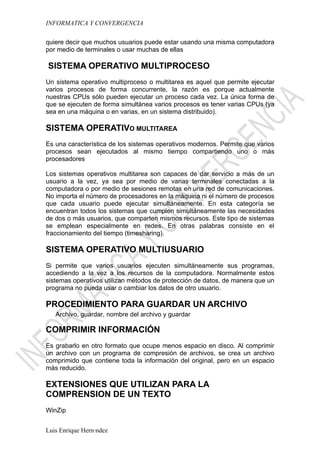 INFORMATICA Y CONVERGENCIA

quiere decir que muchos usuarios puede estar usando una misma computadora
por medio de terminales o usar muchas de ellas

SISTEMA OPERATIVO MULTIPROCESO
Un sistema operativo multiproceso o multitarea es aquel que permite ejecutar
varios procesos de forma concurrente, la razón es porque actualmente
nuestras CPUs sólo pueden ejecutar un proceso cada vez. La única forma de
que se ejecuten de forma simultánea varios procesos es tener varias CPUs (ya
sea en una máquina o en varias, en un sistema distribuido).

SISTEMA OPERATIVO MULTITAREA
Es una característica de los sistemas operativos modernos. Permite que varios
procesos sean ejecutados al mismo tiempo compartiendo uno o más
procesadores

Los sistemas operativos multitarea son capaces de dar servicio a más de un
usuario a la vez, ya sea por medio de varias terminales conectadas a la
computadora o por medio de sesiones remotas en una red de comunicaciones.
No importa el número de procesadores en la máquina ni el número de procesos
que cada usuario puede ejecutar simultáneamente. En esta categoría se
encuentran todos los sistemas que cumplen simultáneamente las necesidades
de dos o más usuarios, que comparten mismos recursos. Este tipo de sistemas
se emplean especialmente en redes. En otras palabras consiste en el
fraccionamiento del tiempo (timesharing).

SISTEMA OPERATIVO MULTIUSUARIO
Si permite que varios usuarios ejecuten simultáneamente sus programas,
accediendo a la vez a los recursos de la computadora. Normalmente estos
sistemas operativos utilizan métodos de protección de datos, de manera que un
programa no pueda usar o cambiar los datos de otro usuario.

PROCEDIMIENTO PARA GUARDAR UN ARCHIVO
   Archivo, guardar, nombre del archivo y guardar

COMPRIMIR INFORMACIÓN
Es grabarlo en otro formato que ocupe menos espacio en disco. Al comprimir
un archivo con un programa de compresión de archivos, se crea un archivo
comprimido que contiene toda la información del original, pero en un espacio
más reducido.

EXTENSIONES QUE UTILIZAN PARA LA
COMPRENSION DE UN TEXTO
WinZip


Luis Enrique Hernández
 