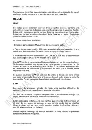 INFORMATICA Y CONVERGENCIA

Normalmente tienen las extensiones (las tres últimas letras después del punto)
acabadas en zip, rar o ace (son las más comunes pero hay más).

REDES
WAN

Son redes que se extienden sobre un área geográfica extensa. Contiene una
colección de máquinas dedicadas a ejecutar los programas de usuarios (hosts).
Estos están conectados por la red que lleva los mensajes de un host a otro.
Estas LAN de host acceden a la subred de la WAN por un router. Suelen ser
por tanto redes punto a punto.

La subred tiene varios elementos:

- Líneas de comunicación: Mueven bits de una máquina a otra.

- Elementos de conmutación: Máquinas especializadas que conectan dos o
más líneas de transmisión. Se suelen llamar encaminadores o routers.

Cada host está después conectado a una LAN en la cual está el encaminador
que se encarga de enviar la información por la subred.

Una WAN contiene numerosos cables conectados a un par de encaminadores.
Si dos encaminadores que no comparten cable desean comunicarse, han de
hacerlo a través de encaminadores intermedios. El paquete se recibe completo
en cada uno de los intermedios y se almacena allí hasta que la línea de salida
requerida esté libre.

Se pueden establecer WAN en sistemas de satélite o de radio en tierra en los
que cada encaminador tiene una antena con la cual poder enviar y recibir la
información. Por su naturaleza, las redes de satélite serán de difusión.

LAN

Son redes de propiedad privada, de hasta unos cuantos kilómetros de
extensión. Por ejemplo una oficina o un centro educativo.

Se usan para conectar computadoras personales o estaciones de trabajo, con
objeto de compartir recursos e intercambiar información.

Están restringidas en tamaño, lo cual significa que el tiempo de transmisión, en
el peor de los casos, se conoce, lo que permite cierto tipo de diseños
(deterministas) que de otro modo podrían resultar ineficientes. Además,
simplifica la administración de la red.

Suelen emplear tecnología de difusión mediante un cable sencillo al que están
conectadas todas las máquinas.




Luis Enrique Hernández
 