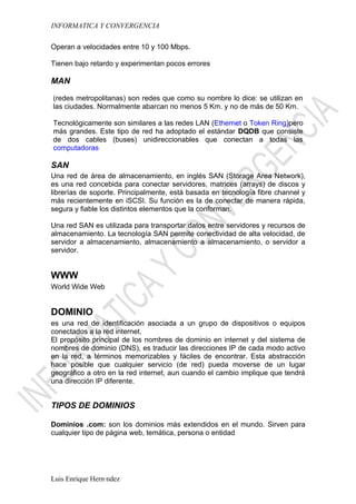 INFORMATICA Y CONVERGENCIA

Operan a velocidades entre 10 y 100 Mbps.

Tienen bajo retardo y experimentan pocos errores

MAN

(redes metropolitanas) son redes que como su nombre lo dice: se utilizan en
las ciudades. Normalmente abarcan no menos 5 Km. y no de más de 50 Km.

Tecnológicamente son similares a las redes LAN (Ethernet o Token Ring)pero
más grandes. Este tipo de red ha adoptado el estándar DQDB que consiste
de dos cables (buses) unidireccionables que conectan a todas las
computadoras

SAN
Una red de área de almacenamiento, en inglés SAN (Storage Area Network),
es una red concebida para conectar servidores, matrices (arrays) de discos y
librerías de soporte. Principalmente, está basada en tecnología fibre channel y
más recientemente en iSCSI. Su función es la de conectar de manera rápida,
segura y fiable los distintos elementos que la conforman.

Una red SAN es utilizada para transportar datos entre servidores y recursos de
almacenamiento. La tecnología SAN permite conectividad de alta velocidad, de
servidor a almacenamiento, almacenamiento a almacenamiento, o servidor a
servidor.


WWW
World Wide Web


DOMINIO
es una red de identificación asociada a un grupo de dispositivos o equipos
conectados a la red internet.
El propósito principal de los nombres de dominio en internet y del sistema de
nombres de dominio (DNS), es traducir las direcciones IP de cada modo activo
en la red, a términos memorizables y fáciles de encontrar. Esta abstracción
hace posible que cualquier servicio (de red) pueda moverse de un lugar
geográfico a otro en la red internet, aun cuando el cambio implique que tendrá
una dirección IP diferente.


TIPOS DE DOMINIOS

Dominios .com: son los dominios más extendidos en el mundo. Sirven para
cualquier tipo de página web, temática, persona o entidad




Luis Enrique Hernández
 