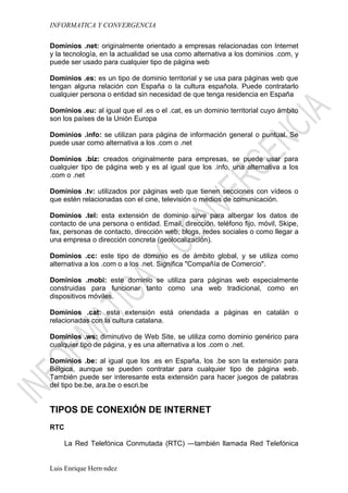 INFORMATICA Y CONVERGENCIA

Dominios .net: originalmente orientado a empresas relacionadas con Internet
y la tecnología, en la actualidad se usa como alternativa a los dominios .com, y
puede ser usado para cualquier tipo de página web

Dominios .es: es un tipo de dominio territorial y se usa para páginas web que
tengan alguna relación con España o la cultura española. Puede contratarlo
cualquier persona o entidad sin necesidad de que tenga residencia en España

Dominios .eu: al igual que el .es o el .cat, es un dominio territorial cuyo ámbito
son los países de la Unión Europa

Dominios .info: se utilizan para página de información general o puntual. Se
puede usar como alternativa a los .com o .net

Dominios .biz: creados originalmente para empresas, se puede usar para
cualquier tipo de página web y es al igual que los .info, una alternativa a los
.com o .net

Dominios .tv: utilizados por páginas web que tienen secciones con vídeos o
que estén relacionadas con el cine, televisión o medios de comunicación.

Dominios .tel: esta extensión de dominio sirve para albergar los datos de
contacto de una persona o entidad. Email, dirección, teléfono fijo, móvil, Skipe,
fax, personas de contacto, dirección web, blogs, redes sociales o como llegar a
una empresa o dirección concreta (geolocalización).

Dominios .cc: este tipo de dominio es de ámbito global, y se utiliza como
alternativa a los .com o a los .net. Significa "Compañía de Comercio".

Dominios .mobi: este dominio se utiliza para páginas web especialmente
construidas para funcionar tanto como una web tradicional, como en
dispositivos móviles.

Dominios .cat: esta extensión está oriendada a páginas en catalán o
relacionadas con la cultura catalana.

Dominios .ws: diminutivo de Web Site, se utiliza como dominio genérico para
cualquier tipo de página, y es una alternativa a los .com o .net.

Dominios .be: al igual que los .es en España, los .be son la extensión para
Bélgica, aunque se pueden contratar para cualquier tipo de página web.
También puede ser interesante esta extensión para hacer juegos de palabras
del tipo be.be, ara.be o escri.be


TIPOS DE CONEXIÓN DE INTERNET
RTC

      La Red Telefónica Conmutada (RTC) —también llamada Red Telefónica


Luis Enrique Hernández
 