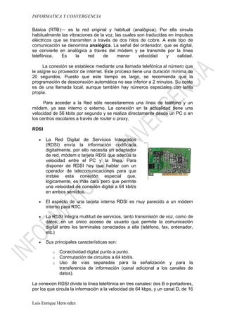 INFORMATICA Y CONVERGENCIA

Básica (RTB)— es la red original y habitual (analógica). Por ella circula
habitualmente las vibraciones de la voz, las cuales son traducidas en impulsos
eléctricos que se transmiten a través de dos hilos de cobre. A este tipo de
comunicación se denomina analógica. La señal del ordenador, que es digital,
se convierte en analógica a través del módem y se transmite por la línea
telefónica.   Es     la    red     de     menor      velocidad    y    calidad.

     La conexión se establece mediante una llamada telefónica al número que
le asigne su proveedor de internet. Este proceso tiene una duración mínima de
20 segundos. Puesto que este tiempo es largo, se recomienda que la
programación de desconexión automática no sea inferior a 2 minutos. Su coste
es de una llamada local, aunque también hay números especiales con tarifa
propia.

      Para acceder a la Red sólo necesitaremos una línea de teléfono y un
módem, ya sea interno o externo. La conexión en la actualidad tiene una
velocidad de 56 kbits por segundo y se realiza directamente desde un PC o en
los centros escolares a través de router o proxy.

RDSI

   •   La Red Digital de Servicios Integrados
       (RDSI) envía la información codificada
       digitalmente, por ello necesita un adaptador
       de red, módem o tarjeta RDSI que adecúa la
       velocidad entre el PC y la línea. Para
       disponer de RDSI hay que hablar con un
       operador de telecomunicaciones para que
       instale esta conexión especial que,
       lógicamente, es más cara pero que permite
       una velocidad de conexión digital a 64 kbit/s
       en ambos sentidos.

   •   El aspecto de una tarjeta interna RDSI es muy parecido a un módem
       interno para RTC.

   •   La RDSI integra multitud de servicios, tanto transmisión de voz, como de
       datos, en un único acceso de usuario que permite la comunicación
       digital entre los terminales conectados a ella (teléfono, fax, ordenador,
       etc.)

   •   Sus principales características son:

          o   Conectividad digital punto a punto.
          o   Conmutación de circuitos a 64 kbit/s.
          o   Uso de vías separadas para la señalización y para la
              transferencia de información (canal adicional a los canales de
              datos).

La conexión RDSI divide la línea telefónica en tres canales: dos B o portadores,
por los que circula la información a la velocidad de 64 kbps, y un canal D, de 16


Luis Enrique Hernández
 