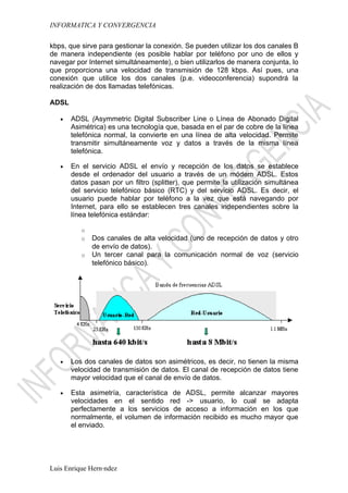 INFORMATICA Y CONVERGENCIA

kbps, que sirve para gestionar la conexión. Se pueden utilizar los dos canales B
de manera independiente (es posible hablar por teléfono por uno de ellos y
navegar por Internet simultáneamente), o bien utilizarlos de manera conjunta, lo
que proporciona una velocidad de transmisión de 128 kbps. Así pues, una
conexión que utilice los dos canales (p.e. videoconferencia) supondrá la
realización de dos llamadas telefónicas.

ADSL

   •   ADSL (Asymmetric Digital Subscriber Line o Línea de Abonado Digital
       Asimétrica) es una tecnología que, basada en el par de cobre de la línea
       telefónica normal, la convierte en una línea de alta velocidad. Permite
       transmitir simultáneamente voz y datos a través de la misma línea
       telefónica.

   •   En el servicio ADSL el envío y recepción de los datos se establece
       desde el ordenador del usuario a través de un módem ADSL. Estos
       datos pasan por un filtro (splitter), que permite la utilización simultánea
       del servicio telefónico básico (RTC) y del servicio ADSL. Es decir, el
       usuario puede hablar por teléfono a la vez que está navegando por
       Internet, para ello se establecen tres canales independientes sobre la
       línea telefónica estándar:

          o
          o   Dos canales de alta velocidad (uno de recepción de datos y otro
              de envío de datos).
          o   Un tercer canal para la comunicación normal de voz (servicio
              telefónico básico).




   •   Los dos canales de datos son asimétricos, es decir, no tienen la misma
       velocidad de transmisión de datos. El canal de recepción de datos tiene
       mayor velocidad que el canal de envío de datos.

   •   Esta asimetría, característica de ADSL, permite alcanzar mayores
       velocidades en el sentido red -> usuario, lo cual se adapta
       perfectamente a los servicios de acceso a información en los que
       normalmente, el volumen de información recibido es mucho mayor que
       el enviado.




Luis Enrique Hernández
 