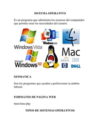 SISTEMA OPERATIVO<br />Es un programa que administra los recursos del computador que permite crear las necesidades del usuario.<br />OFIMATICA<br />Son los programas que ayudan a perfeccionar tu ámbito laboral.<br />FORMATOS DE PAGINA WEB<br />html-htm-php<br />TIPOS DE SISTEMAS OPERATIVOS<br />1.-MICROSOFT WINDOWS<br />-Windows 2000 robusto<br />-No es multiusuario<br />-Utiliza Internet Explorer<br />-Utiliza Outlook Express<br />-Utiliza Messenger<br />2.-GNU LINUX<br />-DISTRIBUCIONES DE SERVIDORES<br />REDHAT<br />FEDORA- UBUNTU<br />SUSE<br />-Es multiusuario<br />-Utiliza Mozilla Firefox<br />-Utiliza Outlook Evolution<br />-Utiliza amsn<br />UTILITARIOS<br />1.-QUEMADORES<br />Es cuando el laser va quemando con líneas el cd en donde se graba la información.<br />-EACY CREATOR<br />-NERO<br />2.-COMPRIMIDORES<br />CLASES DE COMPRIMIDORES<br />-Winzip<br />-Winrar<br />PDF.- Es un formato de documento portátil.<br />Esta hecho para formato PDHTML<br />PROGRAMAS PARA VER Y TRANSFOMAR UN ARCHIVO PDF<br />-ADOBE ACROBAT<br />-LINUX<br />-OFFICE 2007<br />VOCABULARIO<br />1 PIXEL: Es un punto en la pantalla<br />SAMBA: Permite trabajar en las redes de Windows y Linux.<br />NAVEGADOR: Es la interfaz para usar internet.<br />SYNAPTIC: Programa para descargar programas de de Microsoft.<br />OUTLOOK: Sirve para receptar coreos en el computador sin internet.<br />DOS: Sistema Operativo en Disco<br />MP3: Es un archivo de audio comprimido.<br />DVD: Equivale 4.3 y 4.7 g<br />CD: Equivale 700 Mb<br />CD de DATOS: Sale directo una capeta para ver la información.<br />CD de VIDEO o VCD: Sale opciones de carpeta para elegir la que queramos.<br />CD MIXTO: Puede grabar datos y video o datos y audio.<br />CD MULTISECION: Graba hasta completar el cd.<br />ARCHIVO: Es un nombre con la extensión de acuerdo al tipo de programa.<br />