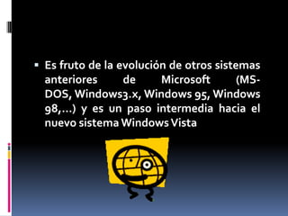Es fruto de la evolución de otros sistemas anteriores de Microsoft (MS-DOS, Windows3.x, Windows 95, Windows 98,…) y es un paso intermedia hacia el nuevo sistema Windows Vista