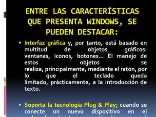 ENTRE LAS CARACTERÍSTICAS QUE PRESENTA WINDOWS, SE PUEDEN DESTACAR:Interfaz gráfica y, por tanto, está basado en multitud de objetos gráficos: ventanas, iconos, botones… El manejo de estos objetos se realiza, principalmente, mediante el ratón, por lo que el teclado queda limitado, prácticamente, a la introducción de texto.Soporta la tecnología Plug & Play; cuando se conecte un nuevo dispositivo en el ordenador, el sistema operativo lo reconocerá y configurará para su correcto funcionamiento.