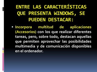ENTRE LAS CARACTERÍSTICAS QUE PRESENTA WINDOWS, SE PUEDEN DESTACAR:Incorpora multitud de aplicaciones (Accesorios) con los que realizar diferentes tareas, pero, sobre todo, destacan aquellas que permiten aprovechar las posibilidades multimedia y de comunicación disponibles en el ordenador.