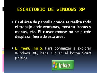 ESCRITORIO DE WINDOWS XPEs el área de pantalla donde se realiza todo el trabajo abrir ventanas, mostrar iconos y menús, etc. El cursor mouse no se puede desplazar fuera de esta área. El menú Inicio. Para comenzar a explorar Windows XP, haga clic en el botón Start (Inicio).