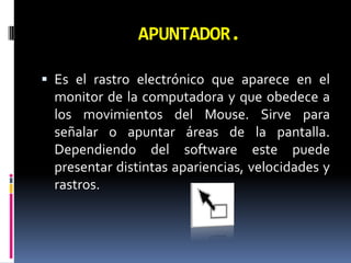 APUNTADOR.Es el rastro electrónico que aparece en el monitor de la computadora y que obedece a los movimientos del Mouse. Sirve para señalar o apuntar áreas de la pantalla. Dependiendo del software este puede presentar distintas apariencias, velocidades y rastros. 
