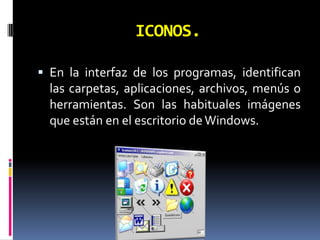 ICONOS.En la interfaz de los programas, identifican las carpetas, aplicaciones, archivos, menús o herramientas. Son las habituales imágenes que están en el escritorio de Windows.