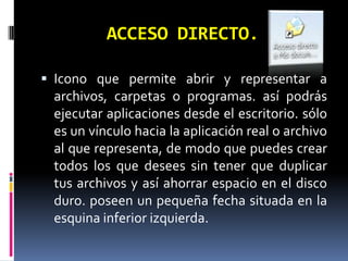 ACCESO DIRECTO. Icono que permite abrir y representar a archivos, carpetas o programas. así podrás ejecutar aplicaciones desde el escritorio. sólo es un vínculo hacia la aplicación real o archivo al que representa, de modo que puedes crear todos los que desees sin tener que duplicar tus archivos y así ahorrar espacio en el disco duro. poseen un pequeña fecha situada en la esquina inferior izquierda. 