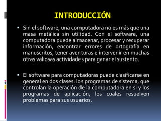 INTRODUCCIÓNSin el software, una computadora no es más que una masa metálica sin utilidad. Con el software, una computadora puede almacenar, procesar y recuperar información, encontrar errores de ortografía en manuscritos, tener aventuras e intervenir en muchas otras valiosas actividades para ganar el sustento. El software para computadoras puede clasificarse en general en dos clases: los programas de sistema, que controlan la operación de la computadora en si y los programas de aplicación, los cuales resuelven problemas para sus usuarios.  
