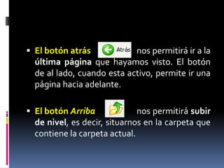 El botón atrás			nos permitirá ir a la última página que hayamos visto. El botón de al lado, cuando esta activo, permite ir una página hacia adelante.El botón Arriba		nos permitirá subir de nivel, es decir, situarnos en la carpeta que contiene la carpeta actual.