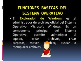 FUNCIONES BASICAS DEL SISTEMA OPERATIVOEl Explorador de Windows es el administrador de archivos oficial del Sistema Operativo Microsoft Windows. Es un componente principal del Sistema Operativo, permite administrar el equipo, crear archivos, crear carpetas, mover, cambiar, buscar o reemplazar archivos