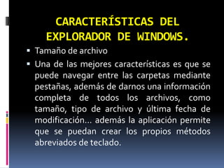 CARACTERÍSTICAS DEL EXPLORADOR DE WINDOWS.Tamaño de archivoUna de las mejores características es que se puede navegar entre las carpetas mediante pestañas, además de darnos una información completa de todos los archivos, como tamaño, tipo de archivo y última fecha de modificación… además la aplicación permite que se puedan crear los propios métodos abreviados de teclado.