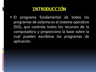 INTRODUCCIÓNEl programa fundamental de todos los programas de sistema es el sistema operativo (SO), que controla todos los recursos de la computadora y proporciona la base sobre la cual pueden escribirse los programas de aplicación. 