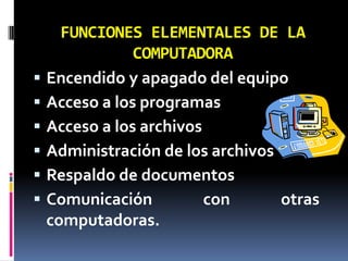 FUNCIONES ELEMENTALES DE LA COMPUTADORAEncendido y apagado del equipoAcceso a los programasAcceso a los archivosAdministración de los archivosRespaldo de documentosComunicación con otras computadoras.